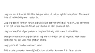 Jag har använt synål, filtnålar, två par olika ull, såpa, sytråd och pärlor. Plasten är
inte så miljövänlig men resten är.
Jag tog denna formen för att jag tyckte att det var enkelt att ha den. Jag använde
även två färger (blå,vit) för att jag ville ha en liten touch på det.
Jag har inte löst något problem. Jag har lärt mig att tova och att nålfilta.
Det gick snabbt och jag tycker att jag inte har frågat om så mycket. Men vissa
lektioner har det varit mer prat än andra.
Jag tycker att min blev rak och jämn.
Mitt arbete påverkar inte miljön förutom att ullen kommer från fåren så det
 