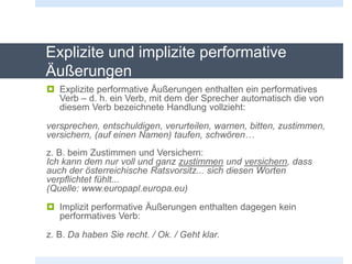 Explizite und implizite performative
Äußerungen
 Explizite performative Äußerungen enthalten ein performatives
Verb – d. h. ein Verb, mit dem der Sprecher automatisch die von
diesem Verb bezeichnete Handlung vollzieht:
versprechen, entschuldigen, verurteilen, warnen, bitten, zustimmen,
versichern, (auf einen Namen) taufen, schwören…
z. B. beim Zustimmen und Versichern:
Ich kann dem nur voll und ganz zustimmen und versichern, dass
auch der österreichische Ratsvorsitz... sich diesen Worten
verpflichtet fühlt...
(Quelle: www.europapl.europa.eu)
 Implizit performative Äußerungen enthalten dagegen kein
performatives Verb:
z. B. Da haben Sie recht. / Ok. / Geht klar.
 