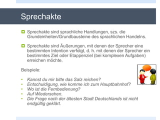 Sprechakte
 Sprechakte sind sprachliche Handlungen, szs. die
Grundeinheiten/Grundbausteine des sprachlichen Handelns.
 Sprechakte sind Äußerungen, mit denen der Sprecher eine
bestimmten Intention verfolgt, d. h. mit denen der Sprecher ein
bestimmtes Ziel oder Etappenziel (bei komplexen Aufgaben)
erreichen möchte.
Beispiele:
• Kannst du mir bitte das Salz reichen?
• Entschuldigung, wie komme ich zum Hauptbahnhof?
• Wo ist die Fernbedienung?
• Auf Wiedersehen.
• Die Frage nach der ältesten Stadt Deutschlands ist nicht
endgültig geklärt.
 