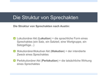 Die Struktur von Sprechakten
Die Struktur von Sprechakten nach Austin:
 Lokutionärer Akt (Lokution) = die sprachliche Form eines
Sprechaktes (ein Satz, ein Satzteil, eine Wortgruppe, ein
Satzgefüge...)
 Illokutionärer/illokutiver Akt (Illokution) = der intendierte
Zweck eines Sprechaktes
 Perlokutionärer Akt (Perlokution) = die tatsächliche Wirkung
eines Sprechaktes
 