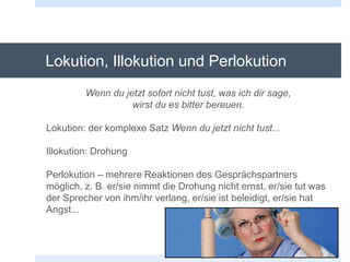 Lokution, Illokution und Perlokution
Wenn du jetzt sofort nicht tust, was ich dir sage,
wirst du es bitter bereuen.
Lokution: der komplexe Satz Wenn du jetzt nicht tust...
Illokution: Drohung
Perlokution – mehrere Reaktionen des Gesprächspartners
möglich, z. B. er/sie nimmt die Drohung nicht ernst, er/sie tut was
der Sprecher von ihm/ihr verlang, er/sie ist beleidigt, er/sie hat
Angst...
 
