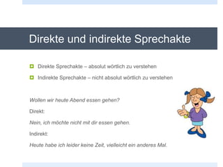 Direkte und indirekte Sprechakte
 Direkte Sprechakte – absolut wörtlich zu verstehen
 Indirekte Sprechakte – nicht absolut wörtlich zu verstehen
Wollen wir heute Abend essen gehen?
Direkt:
Nein, ich möchte nicht mit dir essen gehen.
Indirekt:
Heute habe ich leider keine Zeit, vielleicht ein anderes Mal.
 