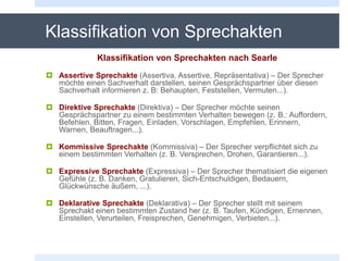 Klassifikation von Sprechakten
Klassifikation von Sprechakten nach Searle
 Assertive Sprechakte (Assertiva, Assertive, Repräsentativa) – Der Sprecher
möchte einen Sachverhalt darstellen, seinen Gesprächspartner über diesen
Sachverhalt informieren z. B: Behaupten, Feststellen, Vermuten...).
 Direktive Sprechakte (Direktiva) – Der Sprecher möchte seinen
Gesprächspartner zu einem bestimmten Verhalten bewegen (z. B.: Auffordern,
Befehlen, Bitten, Fragen, Einladen, Vorschlagen, Empfehlen, Erinnern,
Warnen, Beauftragen...).
 Kommissive Sprechakte (Kommissiva) – Der Sprecher verpflichtet sich zu
einem bestimmten Verhalten (z. B. Versprechen, Drohen, Garantieren...).
 Expressive Sprechakte (Expressiva) – Der Sprecher thematisiert die eigenen
Gefühle (z. B. Danken, Gratulieren, Sich-Entschuldigen, Bedauern,
Glückwünsche äußern, ...).
 Deklarative Sprechakte (Deklarativa) – Der Sprecher stellt mit seinem
Sprechakt einen bestimmten Zustand her (z. B. Taufen, Kündigen, Ernennen,
Einstellen, Verurteilen, Freisprechen, Genehmigen, Verbieten...).
 