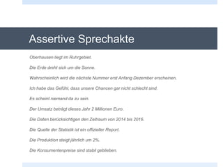 Assertive Sprechakte
Oberhausen liegt im Ruhrgebiet.
Die Erde dreht sich um die Sonne.
Wahrscheinlich wird die nächste Nummer erst Anfang Dezember erscheinen.
Ich habe das Gefühl, dass unsere Chancen gar nicht schlecht sind.
Es scheint niemand da zu sein.
Der Umsatz beträgt dieses Jahr 2 Millionen Euro.
Die Daten berücksichtigen den Zeitraum von 2014 bis 2016.
Die Quelle der Statistik ist ein offizieller Report.
Die Produktion steigt jährlich um 2%.
Die Konsumentenpreise sind stabil geblieben.
 