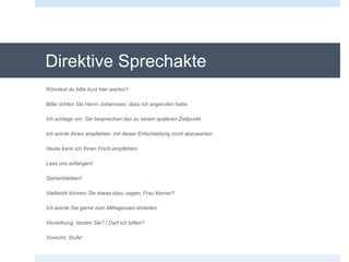 Direktive Sprechakte
Könntest du bitte kurz hier warten?
Bitte richten Sie Herrn Johannsen, dass ich angerufen habe.
Ich schlage vor, Sie besprechen das zu einem späteren Zeitpunkt.
Ich würde Ihnen empfehlen, mit dieser Entscheidung noch abzuwarten.
Heute kann ich Ihnen Fisch empfehlen.
Lass uns anfangen!
Stehenbleiben!
Vielleicht können Sie etwas dazu sagen, Frau Kerner?
Ich würde Sie gerne zum Mittagessen einladen.
Verzeihung, tanzen Sie? / Darf ich bitten?
Vorsicht, Stufe!
 