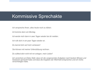 Kommissive Sprechakte
Ich verspreche Ihnen, alles heute noch zu klären.
Ich komme dann am Montag.
Ich werde mich dann in zwei Tagen wieder bei dir melden.
Ich rufe dich in ein paar Tagen wieder an.
Du kannst dich auf mich verlassen!
Sie können mit meiner Unterstützung rechnen.
Du solltest dich nicht mit mir anlegen, mein Lieber!
Ich versichere an Eides Statt, dass ich die vorgenannten Aufgaben nach bestem Wissen und
Gewissen gemacht habe und dass die Angaben der Wahrheit entsprechen und ich nichts
verschwiegen habe.
 