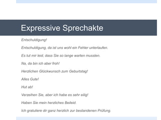 Expressive Sprechakte
Entschuldigung!
Entschuldigung, da ist uns wohl ein Fehler unterlaufen.
Es tut mir leid, dass Sie so lange warten mussten.
Na, da bin ich aber froh!
Herzlichen Glückwunsch zum Geburtstag!
Alles Gute!
Hut ab!
Verzeihen Sie, aber ich habe es sehr eilig!
Haben Sie mein herzliches Beileid.
Ich gratuliere dir ganz herzlich zur bestandenen Prüfung.
 
