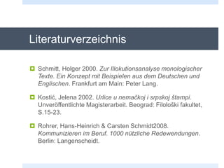 Literaturverzeichnis
 Schmitt, Holger 2000. Zur Illokutionsanalyse monologischer
Texte. Ein Konzept mit Beispielen aus dem Deutschen und
Englischen. Frankfurt am Main: Peter Lang.
 Kostić, Jelena 2002. Urlice u nemačkoj i srpskoj štampi.
Unveröffentlichte Magisterarbeit. Beograd: Filološki fakultet,
S.15-23.
 Rohrer, Hans-Heinrich & Carsten Schmidt2008.
Kommunizieren im Beruf. 1000 nützliche Redewendungen.
Berlin: Langenscheidt.
 