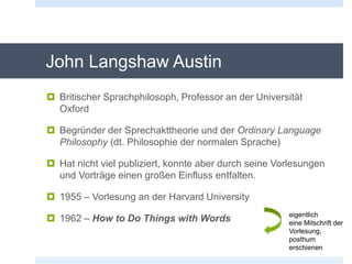 John Langshaw Austin
 Britischer Sprachphilosoph, Professor an der Universität
Oxford
 Begründer der Sprechakttheorie und der Ordinary Language
Philosophy (dt. Philosophie der normalen Sprache)
 Hat nicht viel publiziert, konnte aber durch seine Vorlesungen
und Vorträge einen großen Einfluss entfalten.
 1955 – Vorlesung an der Harvard University
 1962 – How to Do Things with Words eigentlich
eine Mitschrift der
Vorlesung,
posthum
erschienen
 