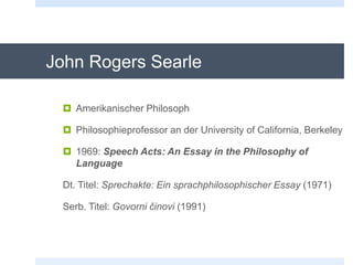 John Rogers Searle
 Amerikanischer Philosoph
 Philosophieprofessor an der University of California, Berkeley
 1969: Speech Acts: An Essay in the Philosophy of
Language
Dt. Titel: Sprechakte: Ein sprachphilosophischer Essay (1971)
Serb. Titel: Govorni činovi (1991)
 