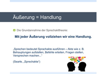 Äußerung = Handlung
 Die Grundannahme der Sprechakttheorie:
Mit jeder Äußerung vollziehen wir eine Handlung.
„Sprechen bedeutet Sprachakte ausführen – Akte wie z. B.
Behauptungen aufstellen, Befehle erteilen, Fragen stellen,
Versprechen machen...“
(Searle, „Sprechakte“)
 