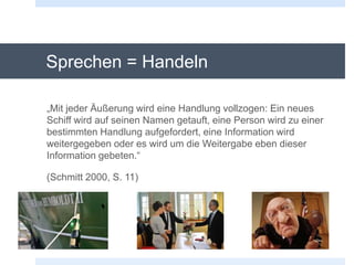 Sprechen = Handeln
„Mit jeder Äußerung wird eine Handlung vollzogen: Ein neues
Schiff wird auf seinen Namen getauft, eine Person wird zu einer
bestimmten Handlung aufgefordert, eine Information wird
weitergegeben oder es wird um die Weitergabe eben dieser
Information gebeten.“
(Schmitt 2000, S. 11)
 