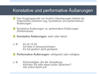 Konstative und performative Äußerungen
 Den Ausgangspunkt von Austins Überlegungen bildete der
Unterschied zwischen sog. konstativen und performativen
Äußerungen.
 Konstative Äußerungen vs. performative Äußerungen
(Performative)
 Konstative Äußerungen: wahr oder falsch
z. B. Es ist 13.45.
Ich lebe in Donaueschingen.
Es hat gestern stark geregnet.
 Performative Äußerungen: erfolgreich oder erfolglos.
z. B. Entschuldigen Sie die Verspätung.
Könnten Sie bitte etwas lauter Sprechen?
Hör sofort damit auf!
 