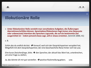 Illokutionäre Rolle
 Unter illokutionärer Rolle versteht man verschiedene Aufgaben, die Äußerungen
übernehmen/erfüllen können. Sprechakten/Illokutionen liegt immer eine (bewusste
oder unbewusste) Intention des Sprechers zugrunde, die auf ein bestimmtes Ziel
ausgerichtet ist − indem jemand etwas sagt, will er etwas erreichen. (Schmitt 2000, 41)
z. B.
Schön das du endlich da bist.  Vorwurf, weil sich der Gesprächspartner verspätet hat;
Mitgefühl mit dem Gesprächspartner, der eine beschwerliche Reise hinter sich hat usw.
Eine kurze Zwischenfrage, bitte.  den Sprecher, der aktuell das Wort hat, unterbrechen,
um eine Frage zu stellen;
Ja, das könnte ich mir gut vorstellen.  positive Rückmeldung geben; usw.
Prof. Dr. Jelena Kostić-Tomović
10
 