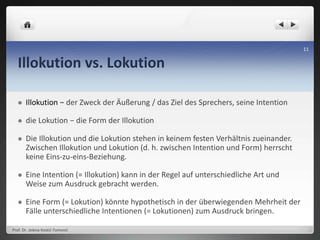 Illokution vs. Lokution
 Illokution − der Zweck der Äußerung / das Ziel des Sprechers, seine Intention
 die Lokution − die Form der Illokution
 Die Illokution und die Lokution stehen in keinem festen Verhältnis zueinander.
Zwischen Illokution und Lokution (d. h. zwischen Intention und Form) herrscht
keine Eins-zu-eins-Beziehung.
 Eine Intention (= Illokution) kann in der Regel auf unterschiedliche Art und
Weise zum Ausdruck gebracht werden.
 Eine Form (= Lokution) könnte hypothetisch in der überwiegenden Mehrheit der
Fälle unterschiedliche Intentionen (= Lokutionen) zum Ausdruck bringen.
Prof. Dr. Jelena Kostić-Tomović
11
 