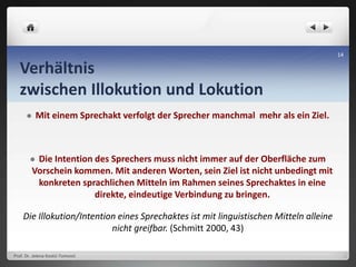 Verhältnis
zwischen Illokution und Lokution
 Mit einem Sprechakt verfolgt der Sprecher manchmal mehr als ein Ziel.
 Die Intention des Sprechers muss nicht immer auf der Oberfläche zum
Vorschein kommen. Mit anderen Worten, sein Ziel ist nicht unbedingt mit
konkreten sprachlichen Mitteln im Rahmen seines Sprechaktes in eine
direkte, eindeutige Verbindung zu bringen.
Die Illokution/Intention eines Sprechaktes ist mit linguistischen Mitteln alleine
nicht greifbar. (Schmitt 2000, 43)
Prof. Dr. Jelena Kostić-Tomović
14
 