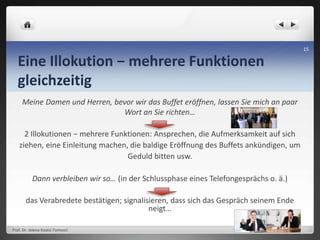Eine Illokution − mehrere Funktionen
gleichzeitig
Meine Damen und Herren, bevor wir das Buffet eröffnen, lassen Sie mich an paar
Wort an Sie richten…
2 Illokutionen − mehrere Funktionen: Ansprechen, die Aufmerksamkeit auf sich
ziehen, eine Einleitung machen, die baldige Eröffnung des Buffets ankündigen, um
Geduld bitten usw.
Dann verbleiben wir so… (in der Schlussphase eines Telefongesprächs o. ä.)
das Verabredete bestätigen; signalisieren, dass sich das Gespräch seinem Ende
neigt…
Prof. Dr. Jelena Kostić-Tomović
15
 