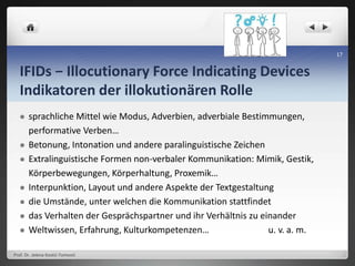 IFIDs − Illocutionary Force Indicating Devices
Indikatoren der illokutionären Rolle
 sprachliche Mittel wie Modus, Adverbien, adverbiale Bestimmungen,
performative Verben…
 Betonung, Intonation und andere paralinguistische Zeichen
 Extralinguistische Formen non-verbaler Kommunikation: Mimik, Gestik,
Körperbewegungen, Körperhaltung, Proxemik…
 Interpunktion, Layout und andere Aspekte der Textgestaltung
 die Umstände, unter welchen die Kommunikation stattfindet
 das Verhalten der Gesprächspartner und ihr Verhältnis zu einander
 Weltwissen, Erfahrung, Kulturkompetenzen… u. v. a. m.
Prof. Dr. Jelena Kostić-Tomović
17
 