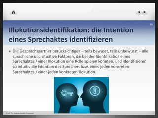 Illokutionsidentifikation: die Intention
eines Sprechaktes identifizieren
 Die Gesprächspartner berücksichtigen − teils bewusst, teils unbewusst − alle
sprachliche und situative Faktoren, die bei der Identifikation eines
Sprechaktes / einer Illokution eine Rolle spielen könnten, und identifizieren
so intuitiv die Intention des Sprechers bzw. eines jeden konkreten
Sprechaktes / einer jeden konkreten Illokution.
Prof. Dr. Jelena Kostić-Tomović
18
 