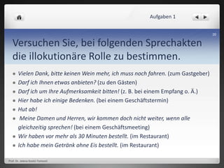 Versuchen Sie, bei folgenden Sprechakten
die illokutionäre Rolle zu bestimmen.
 Vielen Dank, bitte keinen Wein mehr, ich muss noch fahren. (zum Gastgeber)
 Darf ich Ihnen etwas anbieten? (zu den Gästen)
 Darf ich um Ihre Aufmerksamkeit bitten! (z. B. bei einem Empfang o. Ä.)
 Hier habe ich einige Bedenken. (bei einem Geschäftstermin)
 Hut ab!
 Meine Damen und Herren, wir kommen doch nicht weiter, wenn alle
gleichzeitig sprechen! (bei einem Geschäftsmeeting)
 Wir haben vor mehr als 30 Minuten bestellt. (im Restaurant)
 Ich habe mein Getränk ohne Eis bestellt. (im Restaurant)
Prof. Dr. Jelena Kostić-Tomović
20
Aufgaben 1
 