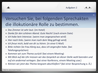 Versuchen Sie, bei folgenden Sprechakten
die illokutionäre Rolle zu bestimmen.
 Das Zimmer ist sehr laut. (im Hotel)
 Danke für den schönen Abend. Gute Nacht! (nach einem Date)
 Ich habe kein Interesse. (wenn man angesprochen wird)
 Hier nach links. (wenn man nach dem Weg gefragt wird)
 Ich freue mich, bald von dir zu hören. (in einer E-Mail)
 Bitte richten Sie Frau König aus, dass ich angerufen habe. (bei
Telefongesprächen)
 Kommen wir zum Thema zurück! (bei einem Meeting)
 Mit Blick auf die Uhr müssen wir das Gespräch an dieser Stelle wohl beenden und
auf ein andermal vertagen. (bei einer Konferenz, einem Meeting usw.)
 Können wir jetzt das Thema langsam abschließen? (bei einer Besprechung o. Ä.)
Prof. Dr. Jelena Kostić-Tomović
21
Aufgaben 2
 