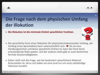 Die Frage nach dem physischen Umfang
der Illokution
 Die Illokution ist die minimale Einheit sprachlicher Funktion.
 Die sprachliche Form einer Illokution (ihr physischer/extensionaler Umfang, der
Umfang eines Sprechaktes) kann unterschiedlich sein.  Da sie eine
Handlungseinheit und keine sprachliche Einheit ist, kann die Form keine
entscheidende Rolle spielen. Auf der anderen Seite gibt es auch bestimmte
formale Gesetzmäßigkeiten.
 Daher stellt sich die Frage, wie bei konkretem sprachlichem Material
festzustellen ist, ob es sich dabei um eine (und nur um eine) vollständige
Illokution handelt.
Prof. Dr. Jelena Kostić-Tomović
23
 