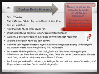Prof. Dr. Jelena Kostić-Tomović
24
• Bitte. / Tschüss.
• Guten Morgen. / Guten Tag, mein Name ist Sara Stein.
• Lass uns losgehen.
• Hast Du heute Abend schon etwas vor?
• Entschuldigung, wo kann hier ich eine Wechselstube finden?
• Würden Sie bitte dafür sorgen, dass diese Briefe heute noch rausgehen!
• Vorsicht, da liegt ein Kabel auf dem Boden!
• Ich danke dem Referenten Herrn Hafner für seinen anregenden Beitrag und übergebe
das Wort an unsere nächste Referentin, Frau Müllerstein.
• Bei unserer Abteilungsleiterin, Frau Koch, findet zur Feier ihres zwanzigjährigen
Jubiläums in der Firma heute Nachmittag, um 17 Uhr, ein kleiner Umtrunk statt. Sie lässt
ausrichten, sie würde sich freuen, wenn Sie auch kämen.
• Am Samstagabend treffen sich ein paar Kollegen bei mir zu Hause. Wenn Sie wollen, sind
Sie gemeinsam mit Ihrer Gattin herzlich eingeladen.
Handelt es sich bei den
folgenden Beispielen
um vollständige
Illokutionen?
Wenn ja, ist es jedes
Mal eine und nur eine
vollständige Illokution?
Denken Sie darüber nach
 