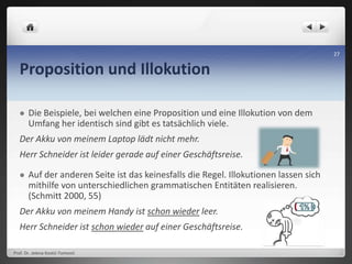 Proposition und Illokution
 Die Beispiele, bei welchen eine Proposition und eine Illokution von dem
Umfang her identisch sind gibt es tatsächlich viele.
Der Akku von meinem Laptop lädt nicht mehr.
Herr Schneider ist leider gerade auf einer Geschäftsreise.
 Auf der anderen Seite ist das keinesfalls die Regel. Illokutionen lassen sich
mithilfe von unterschiedlichen grammatischen Entitäten realisieren.
(Schmitt 2000, 55)
Der Akku von meinem Handy ist schon wieder leer.
Herr Schneider ist schon wieder auf einer Geschäftsreise.
Prof. Dr. Jelena Kostić-Tomović
27
 