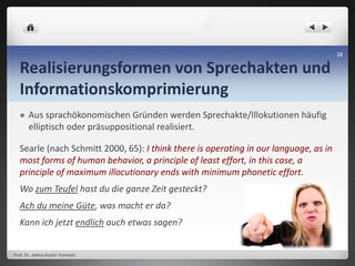 Realisierungsformen von Sprechakten und
Informationskomprimierung
 Aus sprachökonomischen Gründen werden Sprechakte/Illokutionen häufig
elliptisch oder präsuppositional realisiert.
Searle (nach Schmitt 2000, 65): I think there is operating in our language, as in
most forms of human behavior, a principle of least effort, in this case, a
principle of maximum illocutionary ends with minimum phonetic effort.
Wo zum Teufel hast du die ganze Zeit gesteckt?
Ach du meine Güte, was macht er da?
Kann ich jetzt endlich auch etwas sagen?
Prof. Dr. Jelena Kostić-Tomović
28
 