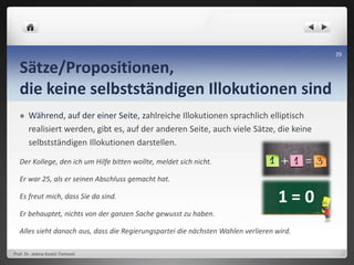 Sätze/Propositionen,
die keine selbstständigen Illokutionen sind
 Während, auf der einer Seite, zahlreiche Illokutionen sprachlich elliptisch
realisiert werden, gibt es, auf der anderen Seite, auch viele Sätze, die keine
selbstständigen Illokutionen darstellen.
Der Kollege, den ich um Hilfe bitten wollte, meldet sich nicht.
Er war 25, als er seinen Abschluss gemacht hat.
Es freut mich, dass Sie da sind.
Er behauptet, nichts von der ganzen Sache gewusst zu haben.
Alles sieht danach aus, dass die Regierungspartei die nächsten Wahlen verlieren wird.
Prof. Dr. Jelena Kostić-Tomović
29
 