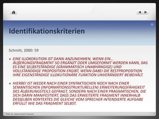 Identifikationskriterien
Schmitt, 2000: 59
 EINE ILLOKOKUTION IST DANN ANZUNEHMEN, WENN EIN…
ÄUßERUNGSFRAGMENT SO ERGÄNZT ODER UMGEFORMT WERDEN KANN, DAS
ES EINE SELBSTSTÄNDIGE (GRAMMATISCH UNABHÄNGIGE) UND
VOLLSTANDDIGE PROPOSITION ERGIBT, WENN DABEI DIE RESTPROPOSITION
IHRE EIGENSTÄNDIGE ILLOKUTIONÄRE FUNKTION UNVERÄNDERT BEIBEHÄLT.
 HIERBEI IST WEDER NACH EINER SYNTAKTISCHEN NOCH NACH EINER
SEMANTISCHEN (INFORMATIONSSTRUKTURELLEN) ERWEITERUNGSFÄHIGKEIT
DES ÄUßERUNGSTEILS GEFRAGT, SONDERN NACH EINER PRAGMATISCHEN, DIE
SICH DARIN MANIFESTIERT, DASS DAS ERWEITERTE FRAGMENT INNERHALB
DESSELBEN KONTEXTES DIE GLEICHE VOM SPRECHER INTENDIERTE AUFGABE
ERFÜLLT WIE DAS FRAGMENT SELBST.
Prof. Dr. Jelena Kostić-Tomović
32
 