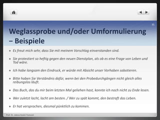 Weglassprobe und/oder Umformulierung
− Beispiele
 Es freut mich sehr, dass Sie mit meinem Vorschlag einverstanden sind.
 Sie protestiert so heftig gegen den neuen Dienstplan, als ob es eine Frage von Leben und
Tod wäre.
 Ich habe langsam den Eindruck, er würde mit Absicht unser Vorhaben sabotieren.
 Bitte haben Sie Verständnis dafür, wenn bei den Probedurchgängen nicht gleich alles
reibungslos läuft.
 Das Buch, das du mir beim letzten Mal geliehen hast, konnte ich noch nicht zu Ende lesen.
 Wer zuletzt lacht, lacht am besten. / Wer zu spät kommt, den bestraft das Leben.
 Er hat versprochen, diesmal pünktlich zu kommen.
Prof. Dr. Jelena Kostić-Tomović
35
 