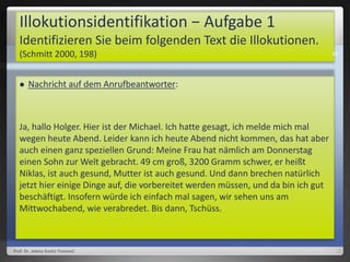 Illokutionsidentifikation − Aufgabe 1
Identifizieren Sie beim folgenden Text die Illokutionen.
(Schmitt 2000, 198)
 Nachricht auf dem Anrufbeantworter:
Ja, hallo Holger. Hier ist der Michael. Ich hatte gesagt, ich melde mich mal
wegen heute Abend. Leider kann ich heute Abend nicht kommen, das hat aber
auch einen ganz speziellen Grund: Meine Frau hat nämlich am Donnerstag
einen Sohn zur Welt gebracht. 49 cm groß, 3200 Gramm schwer, er heißt
Niklas, ist auch gesund, Mutter ist auch gesund. Und dann brechen natürlich
jetzt hier einige Dinge auf, die vorbereitet werden müssen, und da bin ich gut
beschäftigt. Insofern würde ich einfach mal sagen, wir sehen uns am
Mittwochabend, wie verabredet. Bis dann, Tschüss.
Prof. Dr. Jelena Kostić-Tomović
36
 