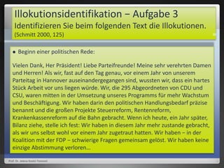 Illokutionsidentifikation − Aufgabe 3
Identifizieren Sie beim folgenden Text die Illokutionen.
(Schmitt 2000, 125)
 Beginn einer politischen Rede:
Vielen Dank, Her Präsident! Liebe Parteifreunde! Meine sehr verehrten Damen
und Herren! Als wir, fast auf den Tag genau, vor einem Jahr von unserem
Parteitag in Hannover auseinandergegangen sind, wussten wir, dass ein hartes
Stück Arbeit vor uns liegen würde. Wir, die 295 Abgeordneten von CDU und
CSU, waren mitten in der Umsetzung unseres Programms für mehr Wachstum
und Beschäftigung. Wir haben darin den politischen Handlungsbedarf präzise
benannt und die großen Projekte Steuerreform, Rentenreform,
Krankenkassenreform auf die Bahn gebracht. Wenn ich heute, ein Jahr später,
Bilanz ziehe, stelle ich fest: Wir haben in diesem Jahr mehr zustande gebracht,
als wir uns selbst wohl vor einem Jahr zugetraut hatten. Wir haben − in der
Koalition mit der FDP − schwierige Fragen gemeinsam gelöst. Wir haben keine
einzige Abstimmung verloren…
Prof. Dr. Jelena Kostić-Tomović
38
 