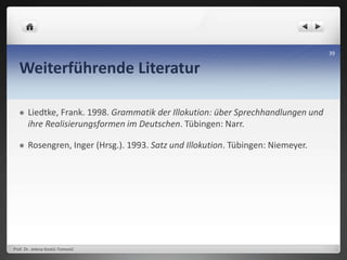 Weiterführende Literatur
 Liedtke, Frank. 1998. Grammatik der Illokution: über Sprechhandlungen und
ihre Realisierungsformen im Deutschen. Tübingen: Narr.
 Rosengren, Inger (Hrsg.). 1993. Satz und Illokution. Tübingen: Niemeyer.
Prof. Dr. Jelena Kostić-Tomović
39
 
