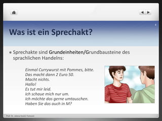 Was ist ein Sprechakt?
 Sprechakte sind Grundeinheiten/Grundbausteine des
sprachlichen Handelns:
Einmal Currywurst mit Pommes, bitte.
Das macht dann 2 Euro 50.
Macht nichts.
Hallo!
Es tut mir leid.
Ich schaue mich nur um.
Ich möchte das gerne umtauschen.
Haben Sie das auch in M?
Prof. Dr. Jelena Kostić-Tomović
4
 