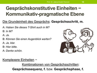 Gesprächskonstitutive Einheiten −
Kommunikativ-pragmatische Ebene
Die Grundeinheit des Gesprächs: Gesprächsschritt, m.
A: Haben Sie dieses T-Shirt auch in M?
B: In M?
A: Ja.
B: Können Sie einen Augenblick warten?
A: Ja, klar.
B: Hier bitte.
A: Danke schön.
Komplexere Einheiten −
Kombinationen von Gesprächsschritten:
Gesprächssequenz, f. bzw. Gesprächsphase, f.
Prof. Dr. Jelena Kostić-Tomović 10
 