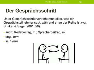 Der Gesprächsschritt
Unter Gesprächsschritt versteht man alles, was ein
Gesprächsteilnehmer sagt, während er an der Reihe ist (vgl.
Brinker & Sager 2001: 59).
• auch: Redebeitrag, m.; Sprecherbeitrag, m.
• engl. turn
• sr. turnus
Prof. Dr. Jelena Kostić-Tomović 12
 