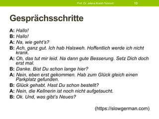 Gesprächsschritte
A: Hallo!
B: Hallo!
A: Na, wie geht’s?
B: Ach, ganz gut. Ich hab Halsweh. Hoffentlich werde ich nicht
krank.
A: Oh, das tut mir leid. Na dann gute Besserung. Setz Dich doch
erst mal.
B: Danke. Bist Du schon lange hier?
A: Nein, eben erst gekommen. Hab zum Glück gleich einen
Parkplatz gefunden.
B: Glück gehabt. Hast Du schon bestellt?
A: Nein, die Kellnerin ist noch nicht aufgetaucht.
B: Ok. Und, was gibt’s Neues?
(https://slowgerman.com)
Prof. Dr. Jelena Kostić-Tomović 13
 