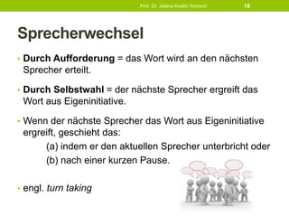 Sprecherwechsel
• Durch Aufforderung = das Wort wird an den nächsten
Sprecher erteilt.
• Durch Selbstwahl = der nächste Sprecher ergreift das
Wort aus Eigeninitiative.
• Wenn der nächste Sprecher das Wort aus Eigeninitiative
ergreift, geschieht das:
(a) indem er den aktuellen Sprecher unterbricht oder
(b) nach einer kurzen Pause.
• engl. turn taking
Prof. Dr. Jelena Kostić-Tomović 18
 