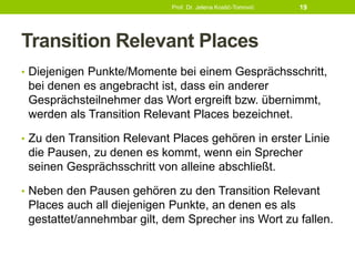 Transition Relevant Places
• Diejenigen Punkte/Momente bei einem Gesprächsschritt,
bei denen es angebracht ist, dass ein anderer
Gesprächsteilnehmer das Wort ergreift bzw. übernimmt,
werden als Transition Relevant Places bezeichnet.
• Zu den Transition Relevant Places gehören in erster Linie
die Pausen, zu denen es kommt, wenn ein Sprecher
seinen Gesprächsschritt von alleine abschließt.
• Neben den Pausen gehören zu den Transition Relevant
Places auch all diejenigen Punkte, an denen es als
gestattet/annehmbar gilt, dem Sprecher ins Wort zu fallen.
Prof. Dr. Jelena Kostić-Tomović 19
 