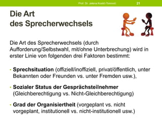 Die Art
des Sprecherwechsels
Die Art des Sprecherwechsels (durch
Aufforderung/Selbstwahl, mit/ohne Unterbrechung) wird in
erster Linie von folgenden drei Faktoren bestimmt:
• Sprechsituation (offiziell/inoffiziell, privat/öffentlich, unter
Bekannten oder Freunden vs. unter Fremden usw.),
• Sozialer Status der Gesprächsteilnehmer
(Gleichberechtigung vs. Nicht-Gleichberechtigung)
• Grad der Organisiertheit (vorgeplant vs. nicht
vorgeplant, institutionell vs. nicht-institutionell usw.)
Prof. Dr. Jelena Kostić-Tomović 21
 