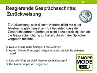 Reagierende Gesprächsschritte:
Zurückweisung
• Zurückweisung ist in diesem Kontext nicht mit einer
Ablehnung gleichzusetzen. Es bedeutet, dass der
Gesprächspartner überhaupt nicht dazu bereit ist, sich an
die Gesprächsrichtung zu halten, die ihm der Sprecher
vorgeben möchte.
A: Das ist meine neue Kollegin, Frau Sommer.
B: Haben Sie die Unterlagen mitgebracht, um die ich Sie gebeten
habe?
A: Und wie fühlst du dich? Geht es dir jetzt besser?
B: Du, Marta hat gestern angerufen.
Prof. Dr. Jelena Kostić-Tomović 24
 