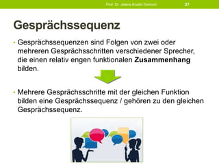 Gesprächssequenz
• Gesprächssequenzen sind Folgen von zwei oder
mehreren Gesprächsschritten verschiedener Sprecher,
die einen relativ engen funktionalen Zusammenhang
bilden.
• Mehrere Gesprächsschritte mit der gleichen Funktion
bilden eine Gesprächssequenz / gehören zu den gleichen
Gesprächssequenz.
Prof. Dr. Jelena Kostić-Tomović 27
 