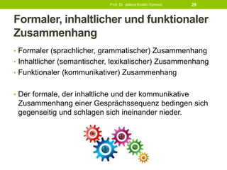 Formaler, inhaltlicher und funktionaler
Zusammenhang
• Formaler (sprachlicher, grammatischer) Zusammenhang
• Inhaltlicher (semantischer, lexikalischer) Zusammenhang
• Funktionaler (kommunikativer) Zusammenhang
• Der formale, der inhaltliche und der kommunikative
Zusammenhang einer Gesprächssequenz bedingen sich
gegenseitig und schlagen sich ineinander nieder.
Prof. Dr. Jelena Kostić-Tomović 28
 