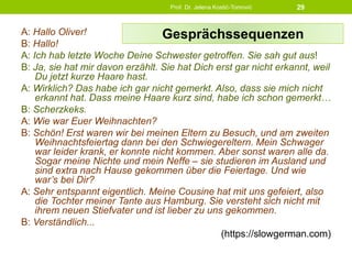 A: Hallo Oliver!
B: Hallo!
A: Ich hab letzte Woche Deine Schwester getroffen. Sie sah gut aus!
B: Ja, sie hat mir davon erzählt. Sie hat Dich erst gar nicht erkannt, weil
Du jetzt kurze Haare hast.
A: Wirklich? Das habe ich gar nicht gemerkt. Also, dass sie mich nicht
erkannt hat. Dass meine Haare kurz sind, habe ich schon gemerkt…
B: Scherzkeks.
A: Wie war Euer Weihnachten?
B: Schön! Erst waren wir bei meinen Eltern zu Besuch, und am zweiten
Weihnachtsfeiertag dann bei den Schwiegereltern. Mein Schwager
war leider krank, er konnte nicht kommen. Aber sonst waren alle da.
Sogar meine Nichte und mein Neffe – sie studieren im Ausland und
sind extra nach Hause gekommen über die Feiertage. Und wie
war’s bei Dir?
A: Sehr entspannt eigentlich. Meine Cousine hat mit uns gefeiert, also
die Tochter meiner Tante aus Hamburg. Sie versteht sich nicht mit
ihrem neuen Stiefvater und ist lieber zu uns gekommen.
B: Verständlich...
(https://slowgerman.com)
Prof. Dr. Jelena Kostić-Tomović 29
Gesprächssequenzen
 