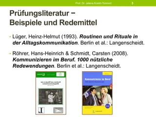 Prüfungsliteratur −
Beispiele und Redemittel
• Lüger, Heinz-Helmut (1993). Routinen und Rituale in
der Alltagskommunikation. Berlin et al.: Langenscheidt.
• Röhrer, Hans-Heinrich & Schmidt, Carsten (2008).
Kommunizieren im Beruf. 1000 nützliche
Redewendungen. Berlin et al.: Langenscheidt.
Prof. Dr. Jelena Kostić-Tomović 3
 