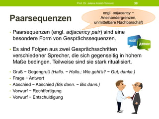 Paarsequenzen
• Paarsequenzen (engl. adjacency pair) sind eine
besondere Form von Gesprächssequenzen.
• Es sind Folgen aus zwei Gesprächsschritten
verschiedener Sprecher, die sich gegenseitig in hohem
Maße bedingen. Teilweise sind sie stark ritualisiert.
• Gruß − Gegengruß (Hallo. − Hallo.; Wie geht’s? − Gut, danke.)
• Frage − Antwort
• Abschied − Abschied (Bis dann. − Bis dann.)
• Vorwurf − Rechtfertigung
• Vorwurf − Entschuldigung
Prof. Dr. Jelena Kostić-Tomović 30
engl. adjacency −
Aneinandergrenzen,
unmittelbare Nachbarschaft
 