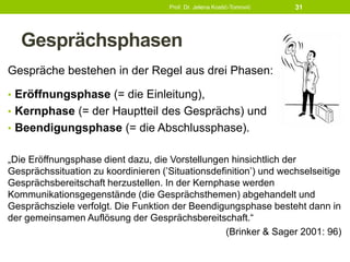 Gesprächsphasen
Gespräche bestehen in der Regel aus drei Phasen:
• Eröffnungsphase (= die Einleitung),
• Kernphase (= der Hauptteil des Gesprächs) und
• Beendigungsphase (= die Abschlussphase).
„Die Eröffnungsphase dient dazu, die Vorstellungen hinsichtlich der
Gesprächssituation zu koordinieren (’Situationsdefinition’) und wechselseitige
Gesprächsbereitschaft herzustellen. In der Kernphase werden
Kommunikationsgegenstände (die Gesprächsthemen) abgehandelt und
Gesprächsziele verfolgt. Die Funktion der Beendigungsphase besteht dann in
der gemeinsamen Auflösung der Gesprächsbereitschaft.“
(Brinker & Sager 2001: 96)
Prof. Dr. Jelena Kostić-Tomović 31
 