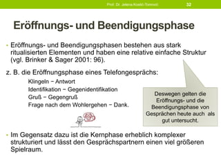 Eröffnungs- und Beendigungsphase
• Eröffnungs- und Beendigungsphasen bestehen aus stark
ritualisierten Elementen und haben eine relative einfache Struktur
(vgl. Brinker & Sager 2001: 96).
z. B. die Eröffnungsphase eines Telefongesprächs:
Klingeln − Antwort
Identifikation − Gegenidentifikation
Gruß − Gegengruß
Frage nach dem Wohlergehen − Dank.
• Im Gegensatz dazu ist die Kernphase erheblich komplexer
strukturiert und lässt den Gesprächspartnern einen viel größeren
Spielraum.
Prof. Dr. Jelena Kostić-Tomović 32
Deswegen gelten die
Eröffnungs- und die
Beendigungsphase von
Gesprächen heute auch als
gut untersucht.
 